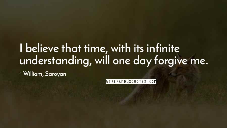 William, Saroyan Quotes: I believe that time, with its infinite understanding, will one day forgive me.