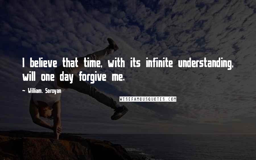 William, Saroyan Quotes: I believe that time, with its infinite understanding, will one day forgive me.