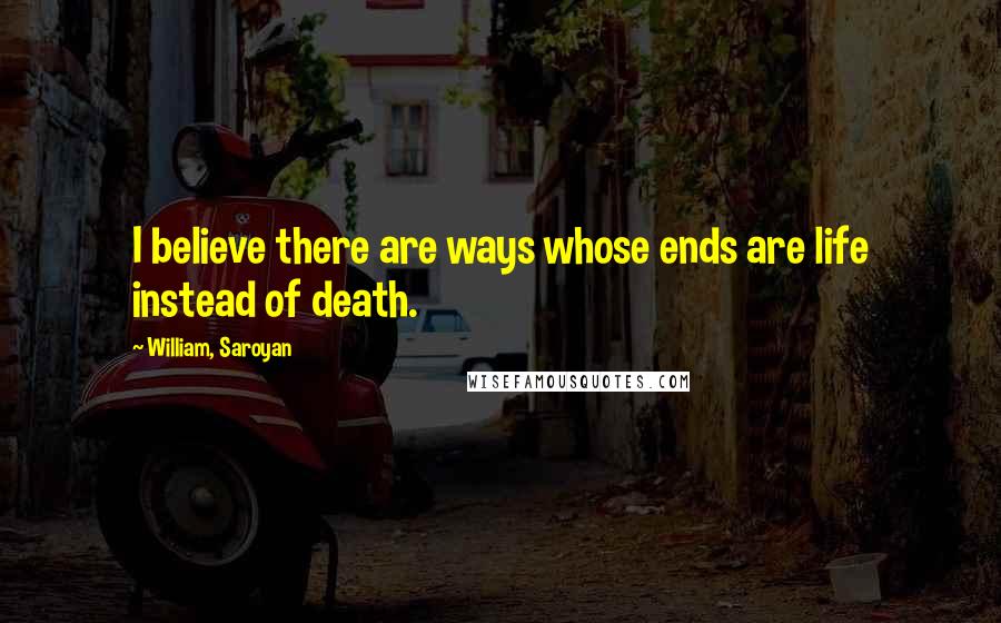 William, Saroyan Quotes: I believe there are ways whose ends are life instead of death.