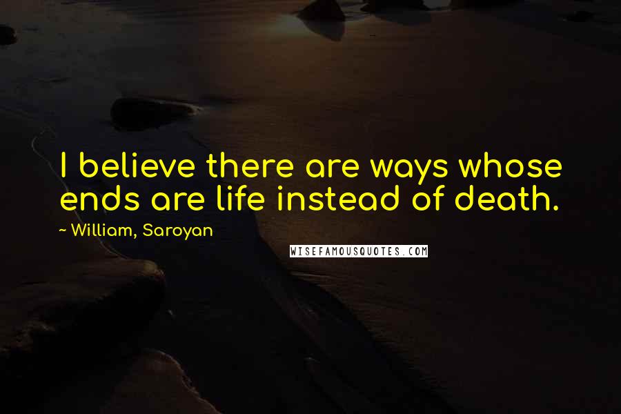 William, Saroyan Quotes: I believe there are ways whose ends are life instead of death.