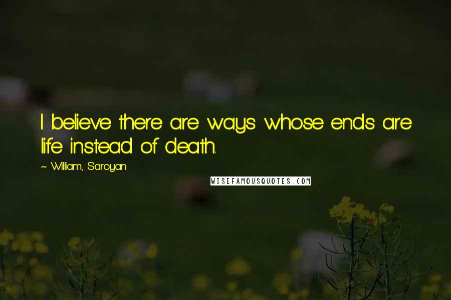 William, Saroyan Quotes: I believe there are ways whose ends are life instead of death.