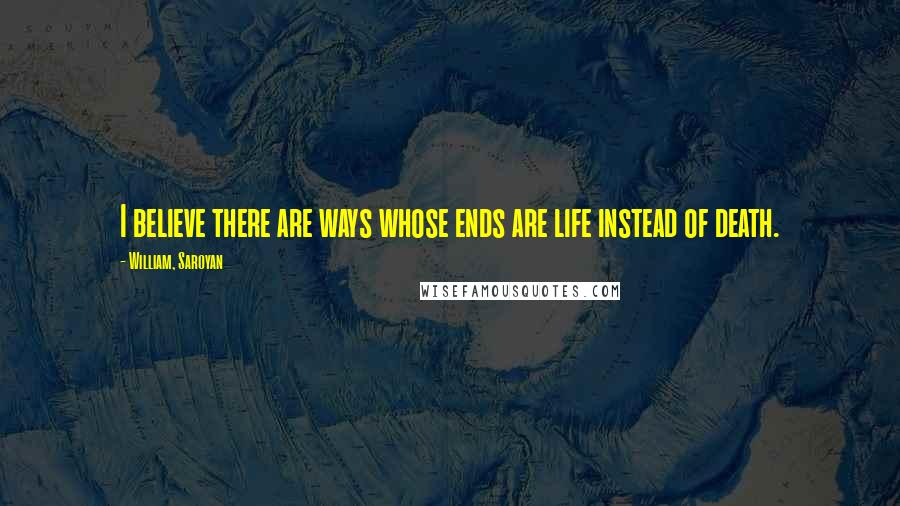 William, Saroyan Quotes: I believe there are ways whose ends are life instead of death.