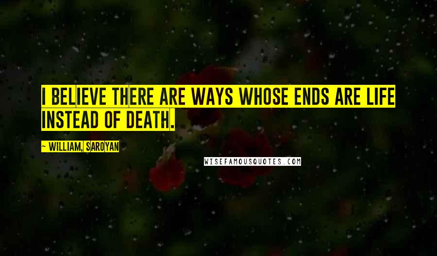 William, Saroyan Quotes: I believe there are ways whose ends are life instead of death.