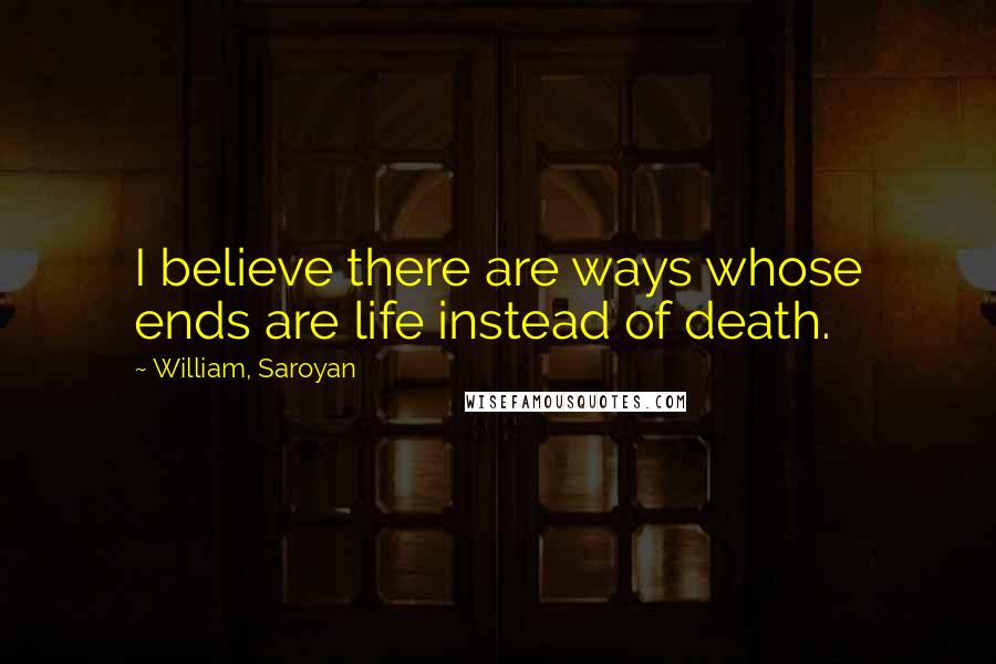 William, Saroyan Quotes: I believe there are ways whose ends are life instead of death.