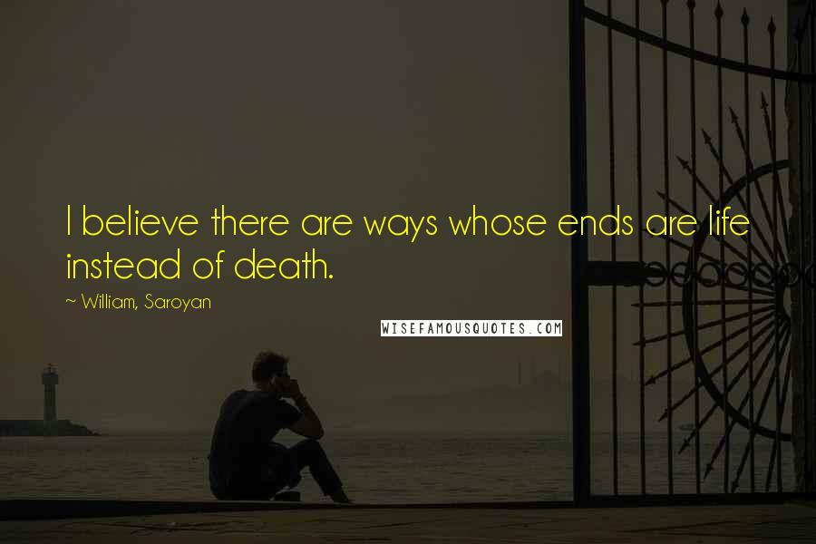 William, Saroyan Quotes: I believe there are ways whose ends are life instead of death.