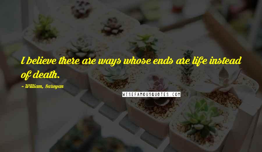 William, Saroyan Quotes: I believe there are ways whose ends are life instead of death.