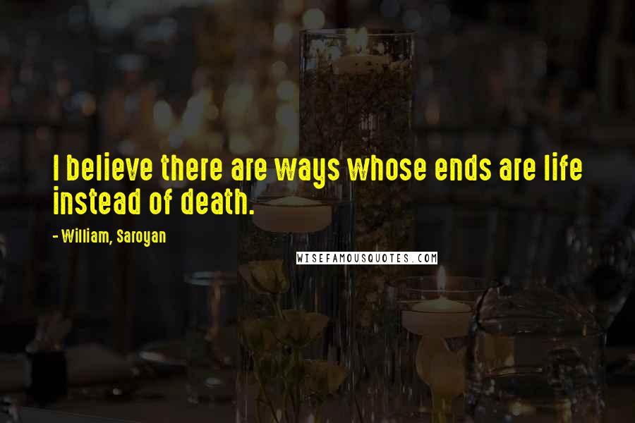 William, Saroyan Quotes: I believe there are ways whose ends are life instead of death.