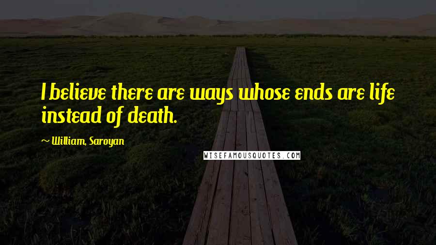 William, Saroyan Quotes: I believe there are ways whose ends are life instead of death.