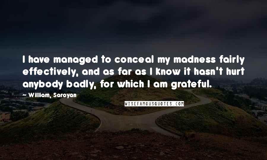 William, Saroyan Quotes: I have managed to conceal my madness fairly effectively, and as far as I know it hasn't hurt anybody badly, for which I am grateful.
