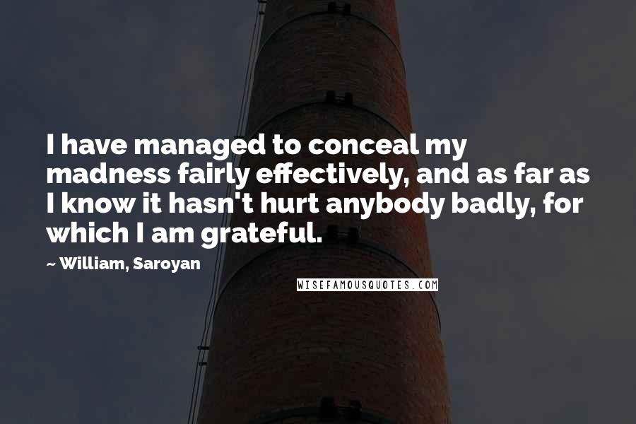 William, Saroyan Quotes: I have managed to conceal my madness fairly effectively, and as far as I know it hasn't hurt anybody badly, for which I am grateful.