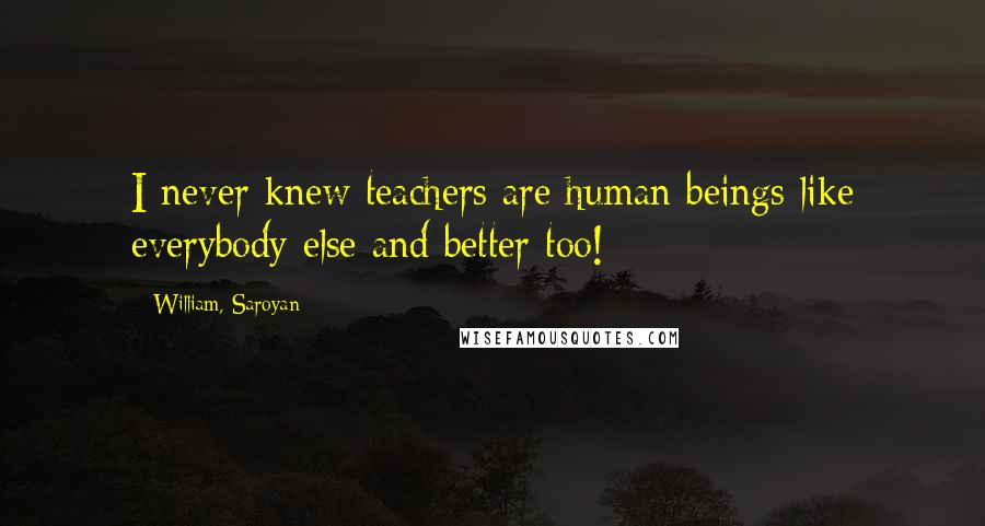 William, Saroyan Quotes: I never knew teachers are human beings like everybody else and better too!