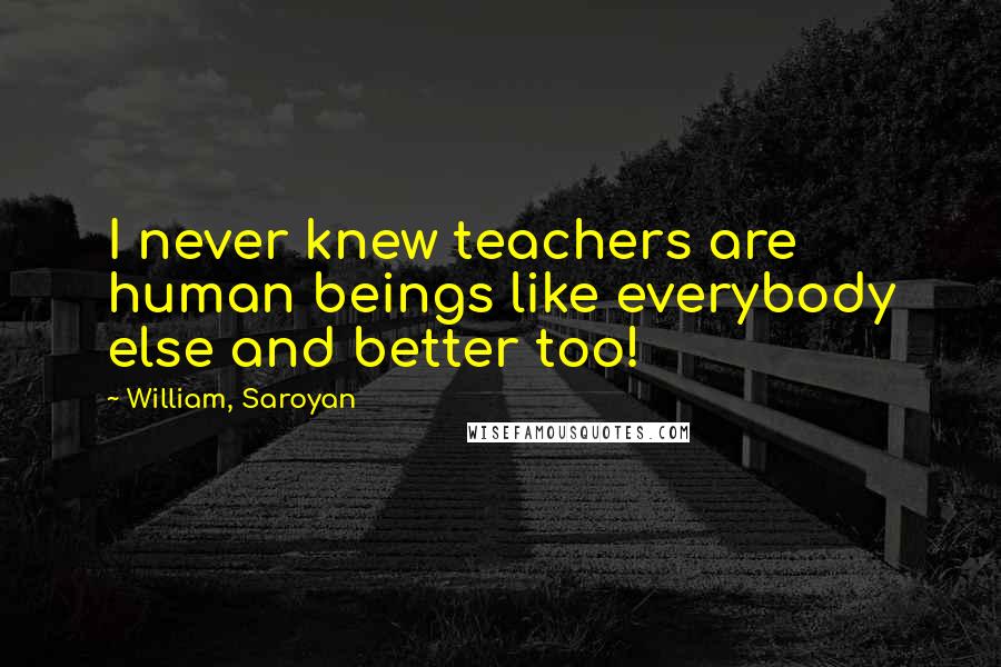 William, Saroyan Quotes: I never knew teachers are human beings like everybody else and better too!