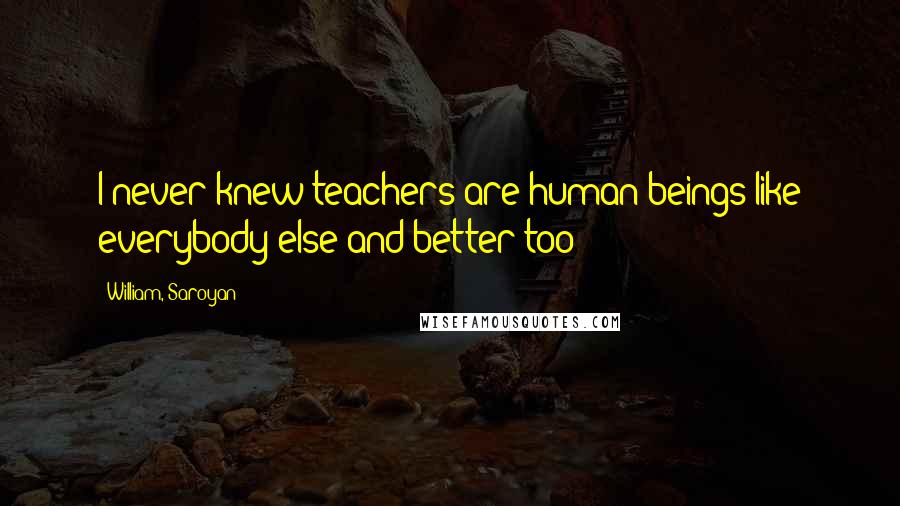 William, Saroyan Quotes: I never knew teachers are human beings like everybody else and better too!