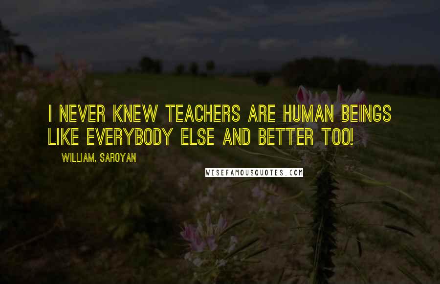 William, Saroyan Quotes: I never knew teachers are human beings like everybody else and better too!