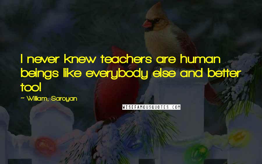 William, Saroyan Quotes: I never knew teachers are human beings like everybody else and better too!