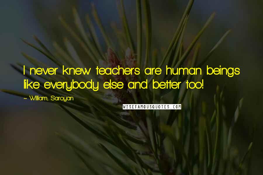William, Saroyan Quotes: I never knew teachers are human beings like everybody else and better too!