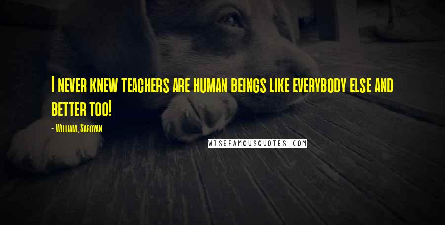 William, Saroyan Quotes: I never knew teachers are human beings like everybody else and better too!