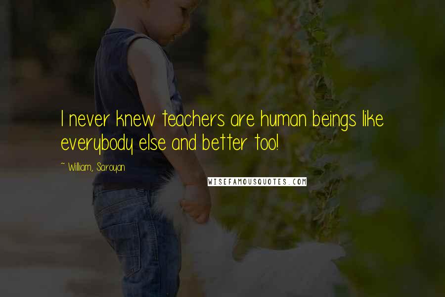 William, Saroyan Quotes: I never knew teachers are human beings like everybody else and better too!