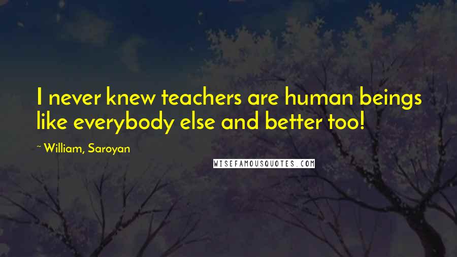 William, Saroyan Quotes: I never knew teachers are human beings like everybody else and better too!