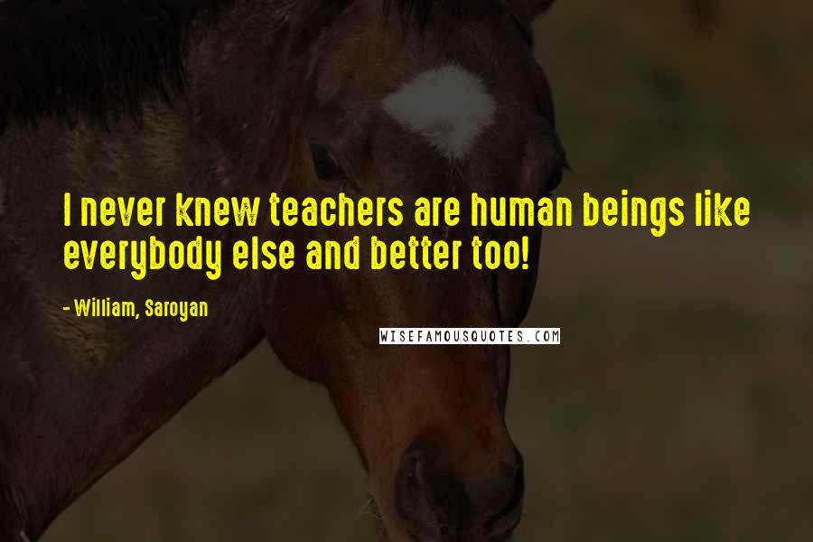 William, Saroyan Quotes: I never knew teachers are human beings like everybody else and better too!