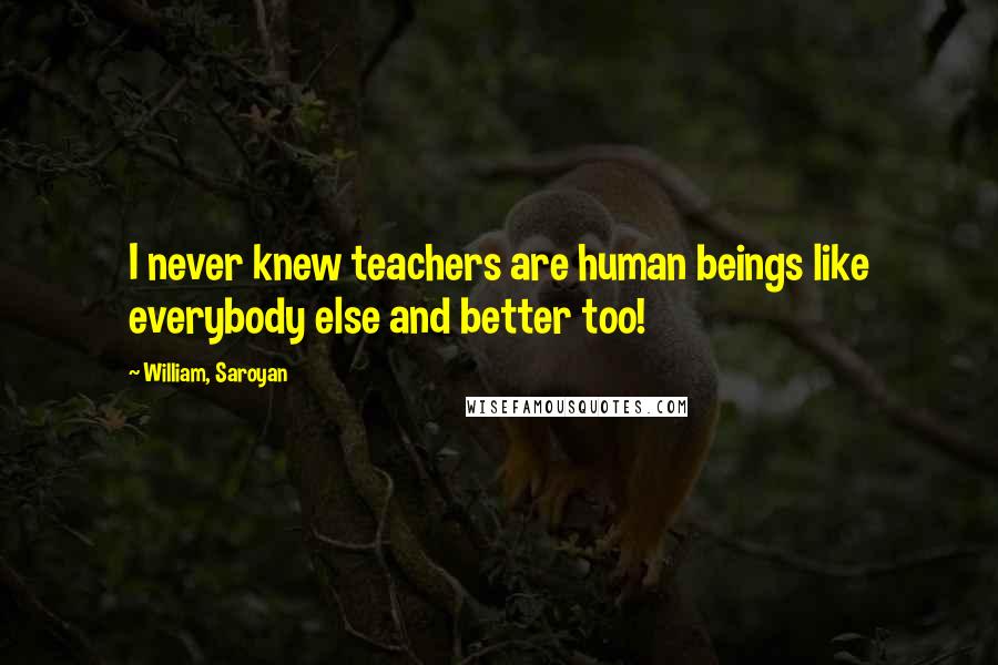 William, Saroyan Quotes: I never knew teachers are human beings like everybody else and better too!