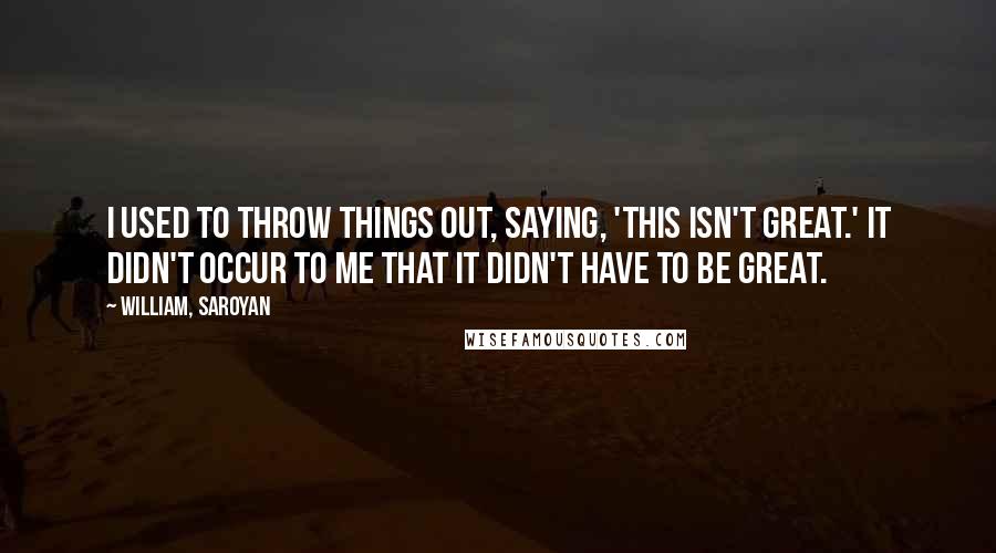 William, Saroyan Quotes: I used to throw things out, saying, 'This isn't great.' It didn't occur to me that it didn't have to be great.