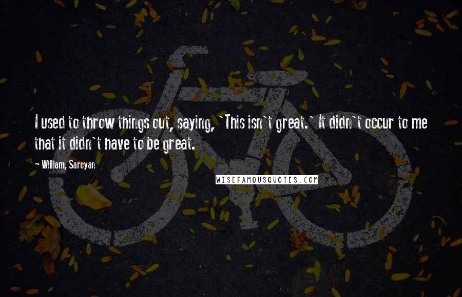 William, Saroyan Quotes: I used to throw things out, saying, 'This isn't great.' It didn't occur to me that it didn't have to be great.