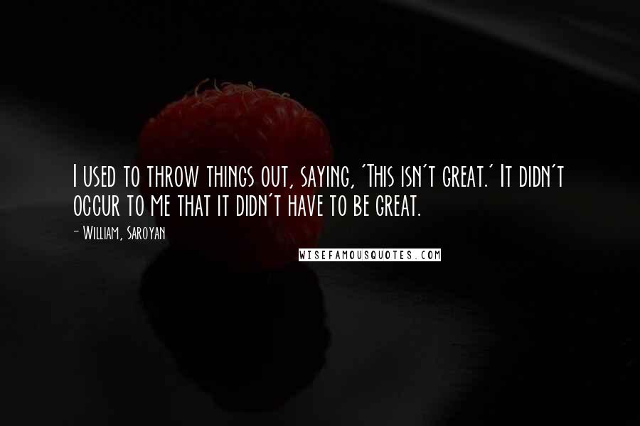 William, Saroyan Quotes: I used to throw things out, saying, 'This isn't great.' It didn't occur to me that it didn't have to be great.