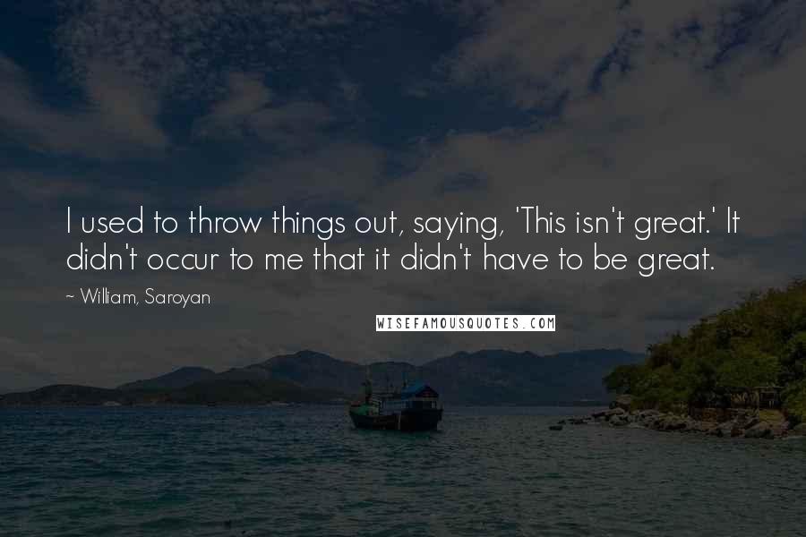 William, Saroyan Quotes: I used to throw things out, saying, 'This isn't great.' It didn't occur to me that it didn't have to be great.