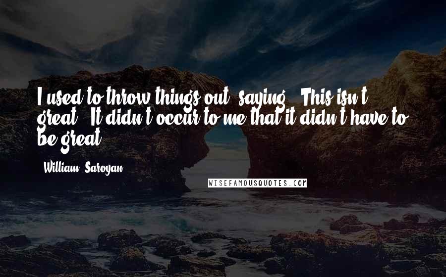 William, Saroyan Quotes: I used to throw things out, saying, 'This isn't great.' It didn't occur to me that it didn't have to be great.