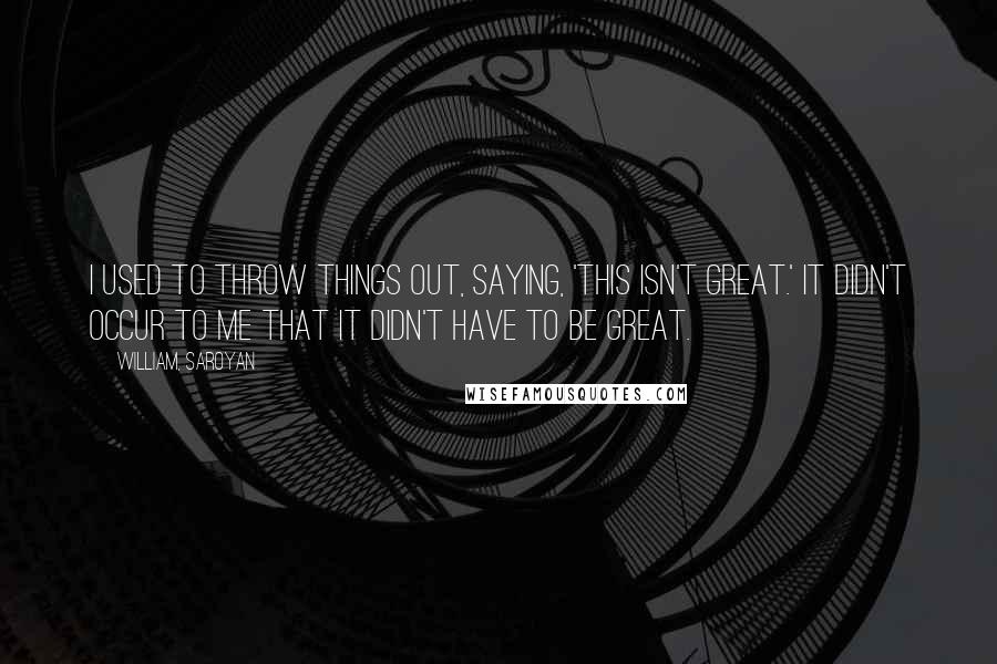 William, Saroyan Quotes: I used to throw things out, saying, 'This isn't great.' It didn't occur to me that it didn't have to be great.