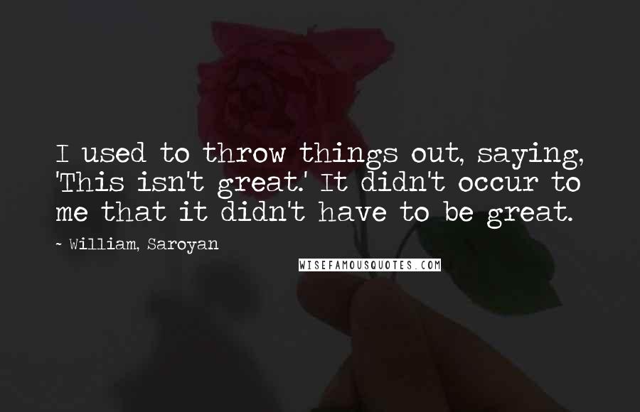 William, Saroyan Quotes: I used to throw things out, saying, 'This isn't great.' It didn't occur to me that it didn't have to be great.