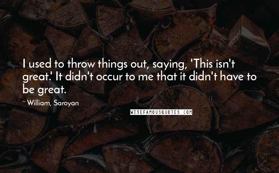 William, Saroyan Quotes: I used to throw things out, saying, 'This isn't great.' It didn't occur to me that it didn't have to be great.