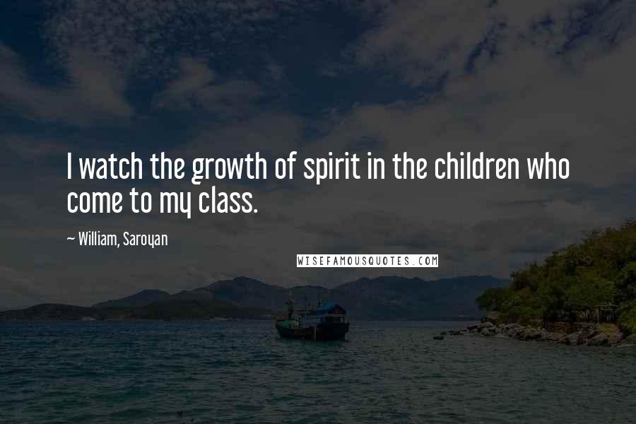 William, Saroyan Quotes: I watch the growth of spirit in the children who come to my class.