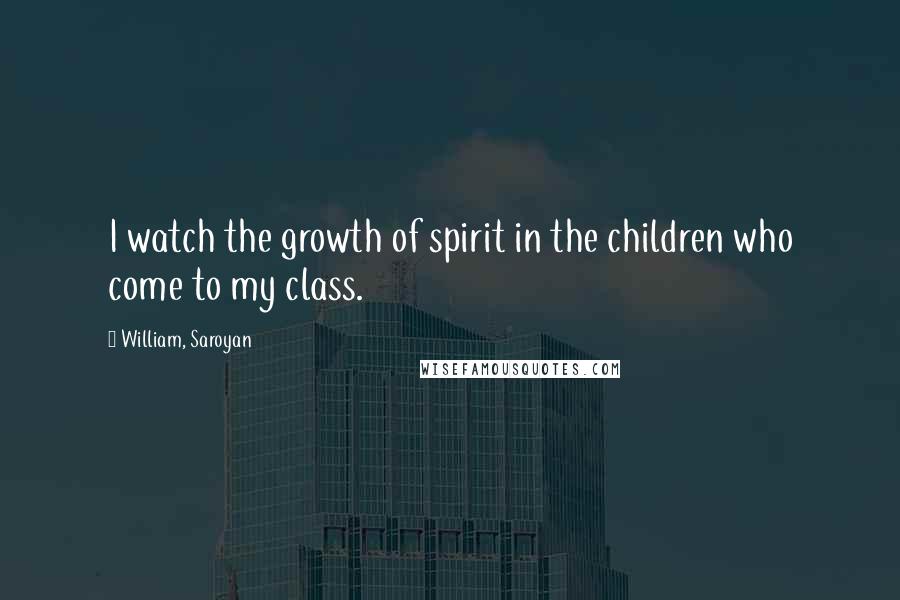 William, Saroyan Quotes: I watch the growth of spirit in the children who come to my class.