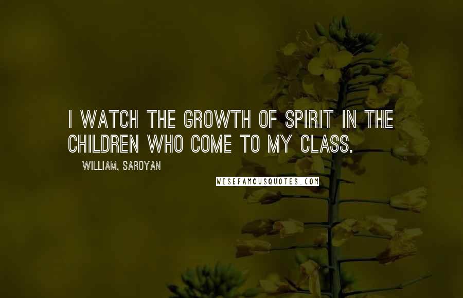 William, Saroyan Quotes: I watch the growth of spirit in the children who come to my class.