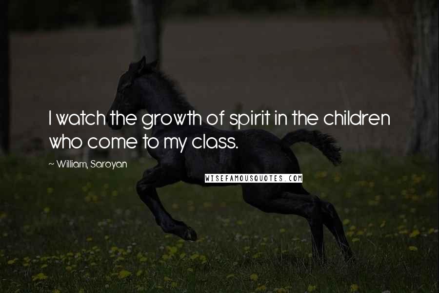 William, Saroyan Quotes: I watch the growth of spirit in the children who come to my class.