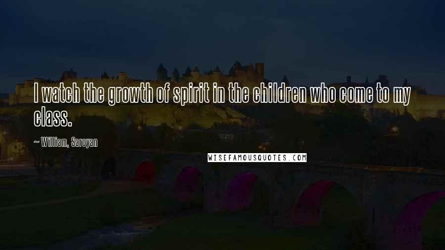 William, Saroyan Quotes: I watch the growth of spirit in the children who come to my class.