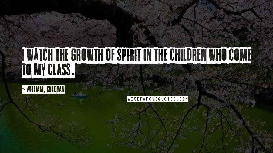 William, Saroyan Quotes: I watch the growth of spirit in the children who come to my class.