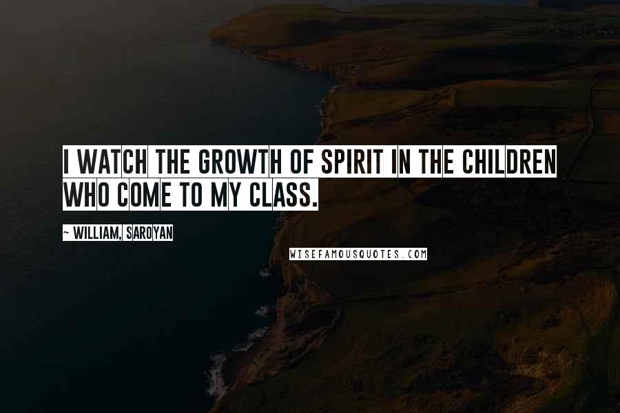 William, Saroyan Quotes: I watch the growth of spirit in the children who come to my class.