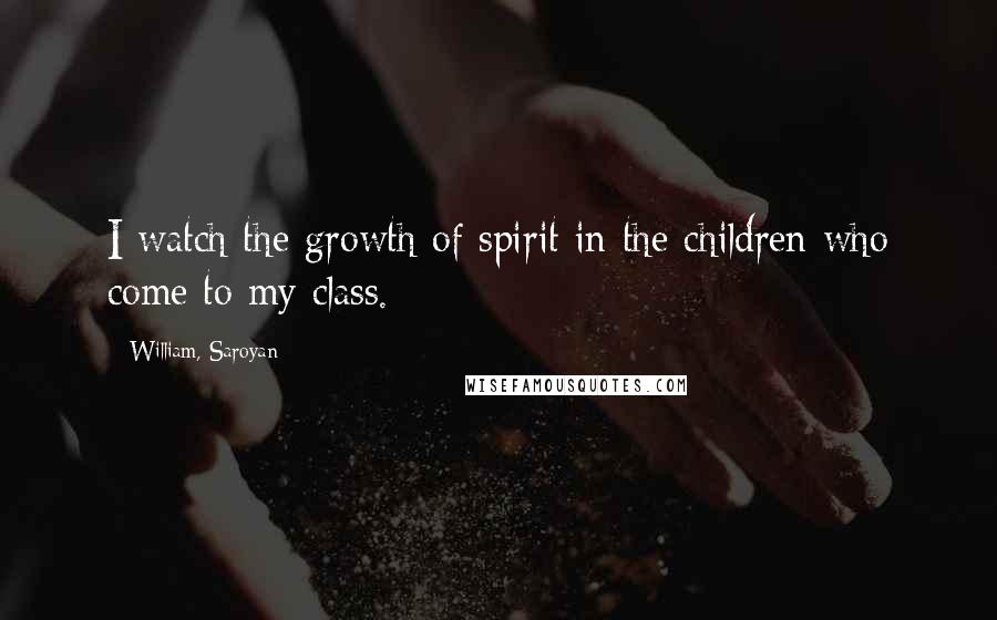 William, Saroyan Quotes: I watch the growth of spirit in the children who come to my class.