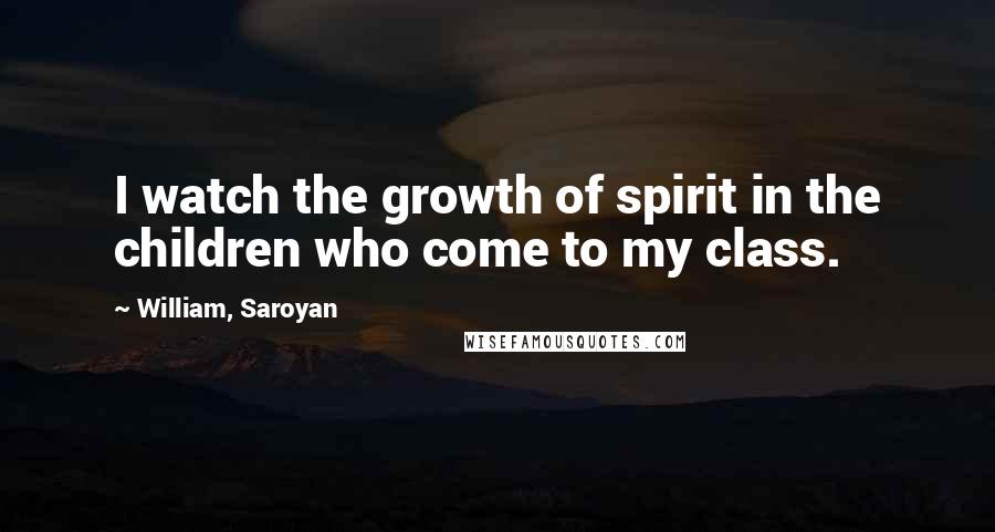 William, Saroyan Quotes: I watch the growth of spirit in the children who come to my class.