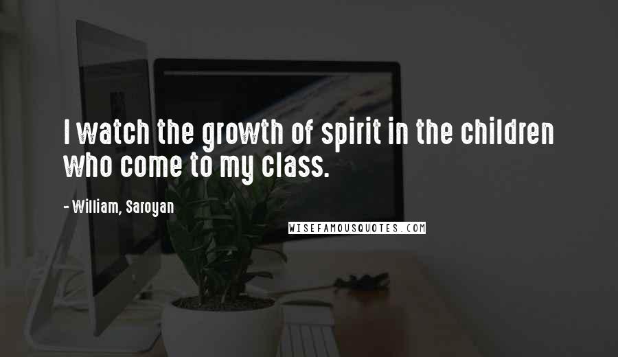 William, Saroyan Quotes: I watch the growth of spirit in the children who come to my class.
