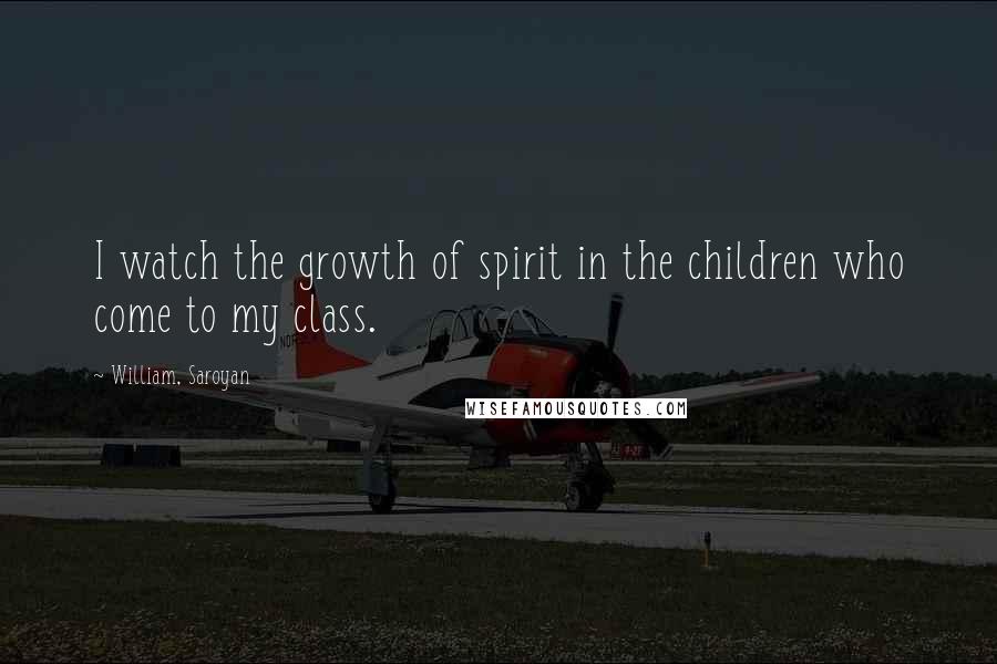 William, Saroyan Quotes: I watch the growth of spirit in the children who come to my class.