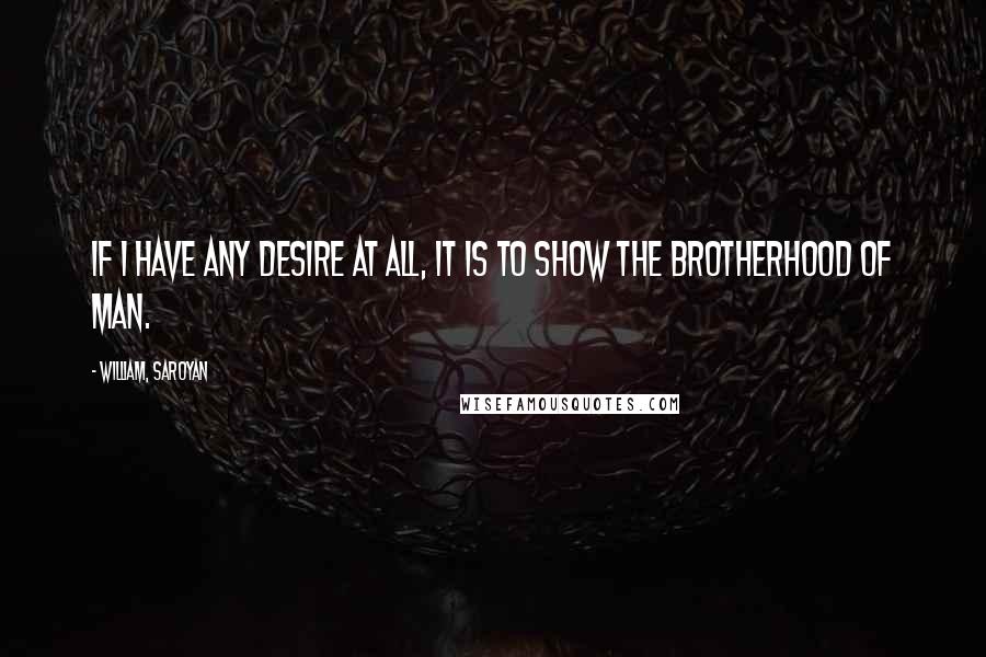 William, Saroyan Quotes: If I have any desire at all, it is to show the brotherhood of man.