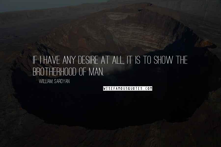 William, Saroyan Quotes: If I have any desire at all, it is to show the brotherhood of man.