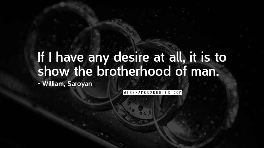 William, Saroyan Quotes: If I have any desire at all, it is to show the brotherhood of man.