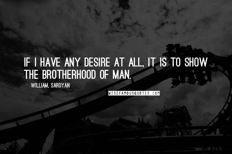 William, Saroyan Quotes: If I have any desire at all, it is to show the brotherhood of man.
