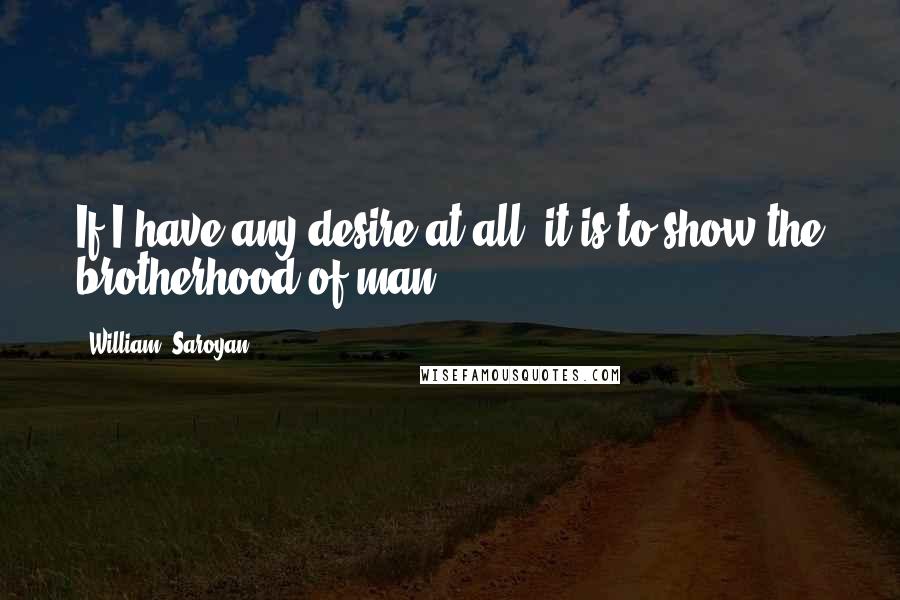 William, Saroyan Quotes: If I have any desire at all, it is to show the brotherhood of man.