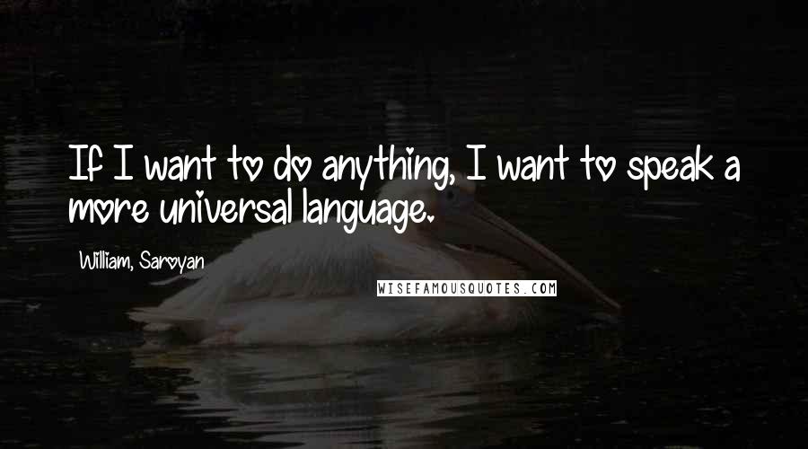 William, Saroyan Quotes: If I want to do anything, I want to speak a more universal language.